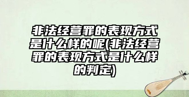 非法經營罪的表現方式是什么樣的呢(非法經營罪的表現方式是什么樣的判定)