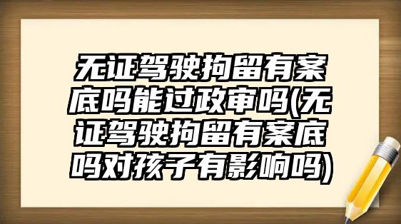 無證駕駛拘留有案底嗎能過政審嗎(無證駕駛拘留有案底嗎對孩子有影響嗎)