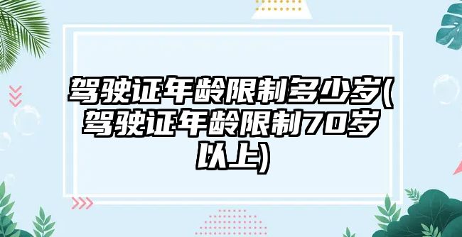 駕駛證年齡限制多少歲(駕駛證年齡限制70歲以上)