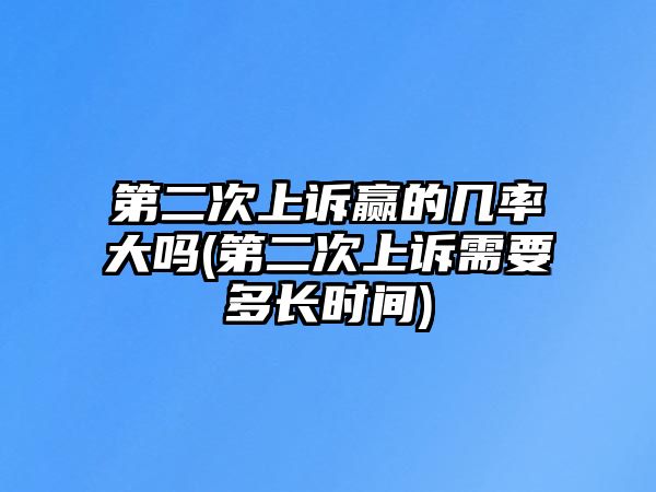 第二次上訴贏的幾率大嗎(第二次上訴需要多長時間)