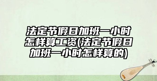 法定節(jié)假日加班一小時(shí)怎樣算工資(法定節(jié)假日加班一小時(shí)怎樣算的)