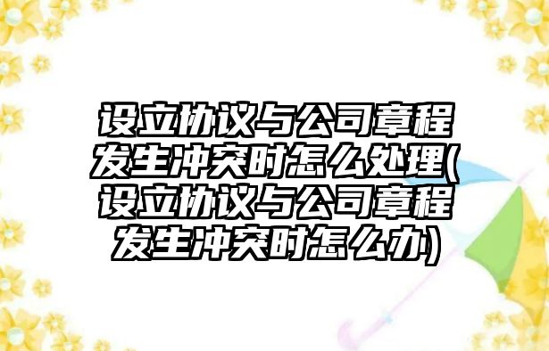 設(shè)立協(xié)議與公司章程發(fā)生沖突時(shí)怎么處理(設(shè)立協(xié)議與公司章程發(fā)生沖突時(shí)怎么辦)