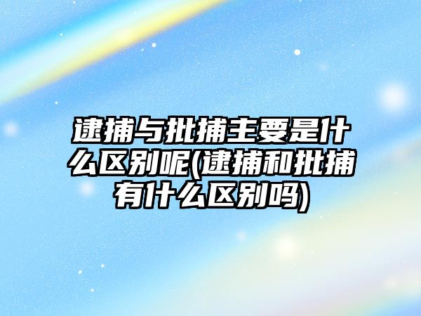 逮捕與批捕主要是什么區別呢(逮捕和批捕有什么區別嗎)