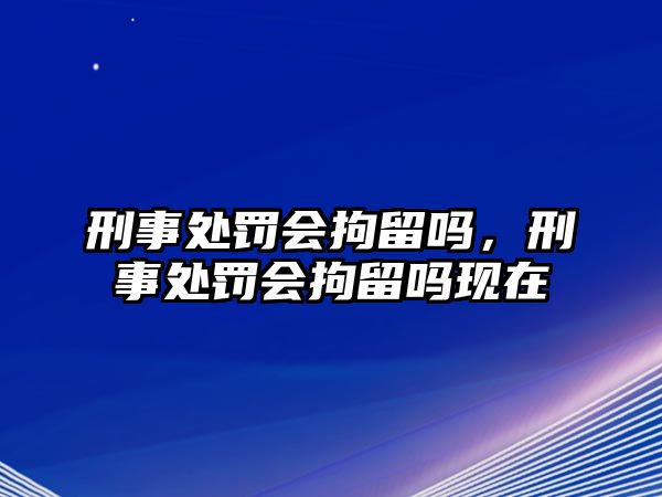 刑事處罰會拘留嗎，刑事處罰會拘留嗎現在