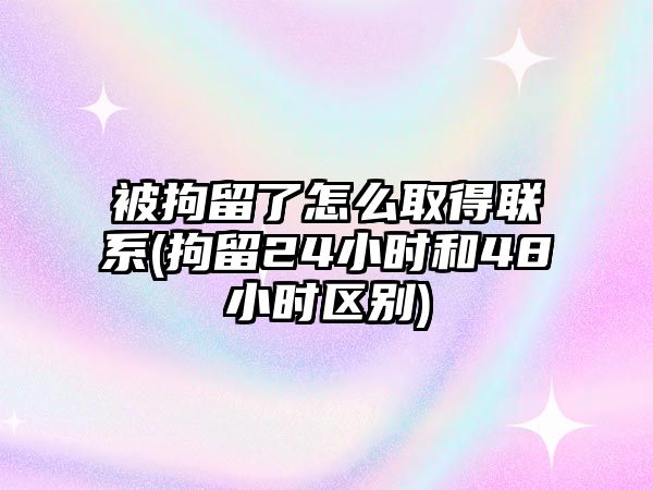 被拘留了怎么取得聯(lián)系(拘留24小時和48小時區(qū)別)