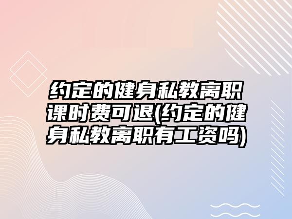 約定的健身私教離職課時費可退(約定的健身私教離職有工資嗎)