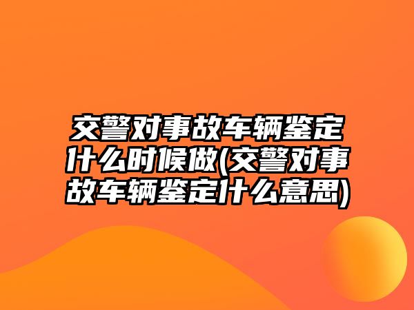 交警對事故車輛鑒定什么時候做(交警對事故車輛鑒定什么意思)