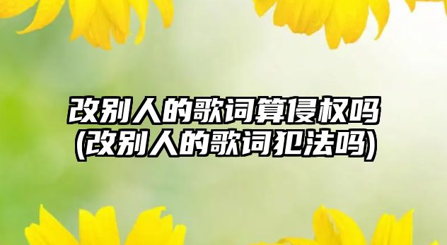 改別人的歌詞算侵權(quán)嗎(改別人的歌詞犯法嗎)