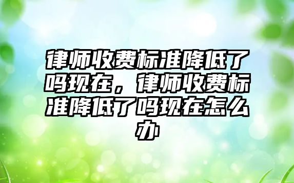 律師收費標準降低了嗎現在，律師收費標準降低了嗎現在怎么辦