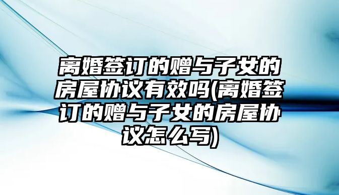 離婚簽訂的贈與子女的房屋協議有效嗎(離婚簽訂的贈與子女的房屋協議怎么寫)