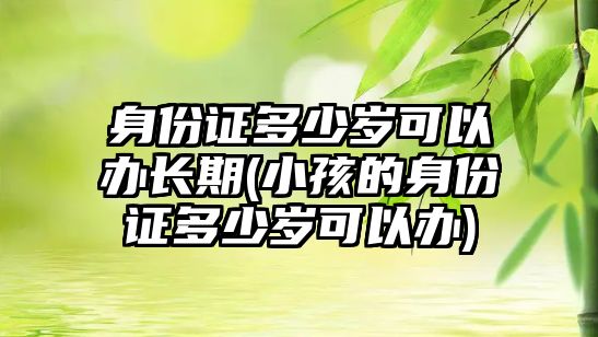 身份證多少歲可以辦長期(小孩的身份證多少歲可以辦)