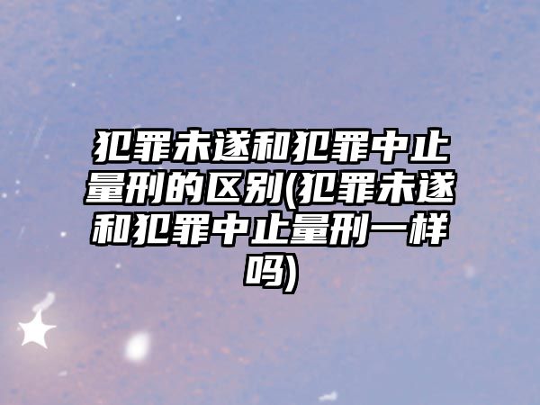 犯罪未遂和犯罪中止量刑的區別(犯罪未遂和犯罪中止量刑一樣嗎)