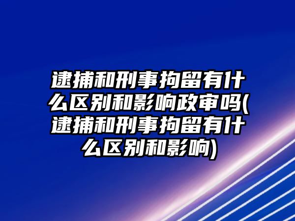 逮捕和刑事拘留有什么區別和影響政審嗎(逮捕和刑事拘留有什么區別和影響)