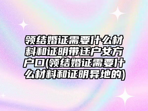 領結婚證需要什么材料和證明帶遷戶女方戶口(領結婚證需要什么材料和證明異地的)