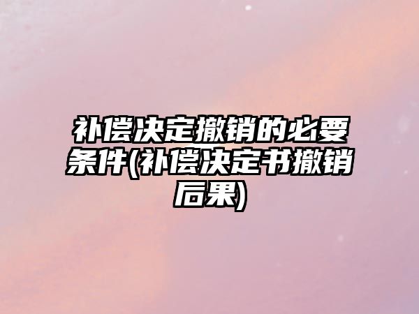 補(bǔ)償決定撤銷的必要條件(補(bǔ)償決定書撤銷后果)