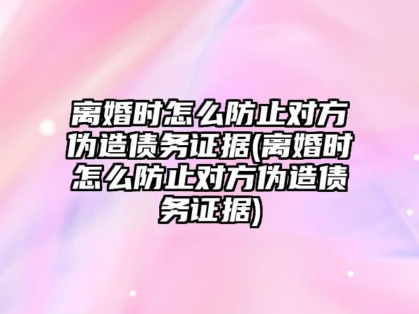 離婚時怎么防止對方偽造債務證據(離婚時怎么防止對方偽造債務證據)