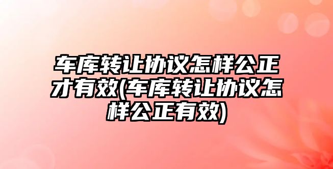 車庫轉讓協(xié)議怎樣公正才有效(車庫轉讓協(xié)議怎樣公正有效)