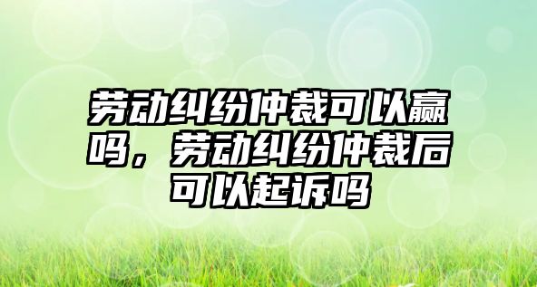 勞動(dòng)糾紛仲裁可以贏嗎，勞動(dòng)糾紛仲裁后可以起訴嗎