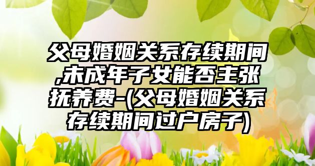 父母婚姻關系存續期間,未成年子女能否主張撫養費-(父母婚姻關系存續期間過戶房子)