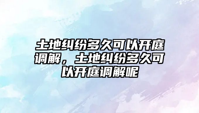 土地糾紛多久可以開庭調解，土地糾紛多久可以開庭調解呢