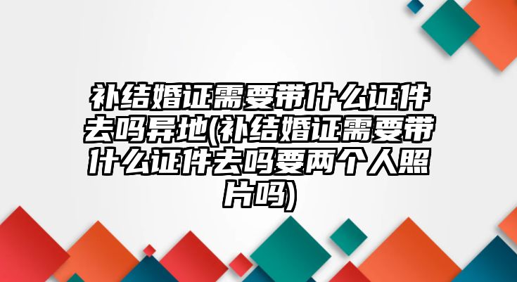 補結婚證需要帶什么證件去嗎異地(補結婚證需要帶什么證件去嗎要兩個人照片嗎)