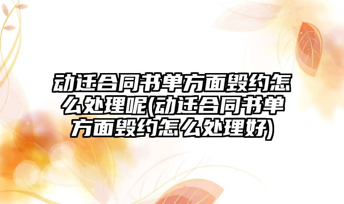 動遷合同書單方面毀約怎么處理呢(動遷合同書單方面毀約怎么處理好)