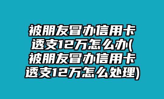 被朋友冒辦信用卡透支12萬怎么辦(被朋友冒辦信用卡透支12萬怎么處理)