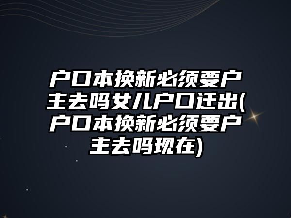 戶口本換新必須要戶主去嗎女兒戶口遷出(戶口本換新必須要戶主去嗎現在)