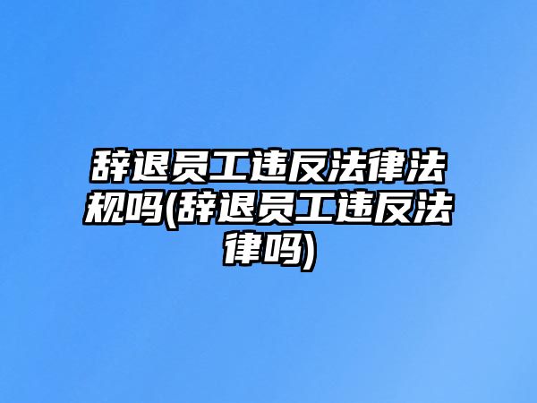 辭退員工違反法律法規嗎(辭退員工違反法律嗎)