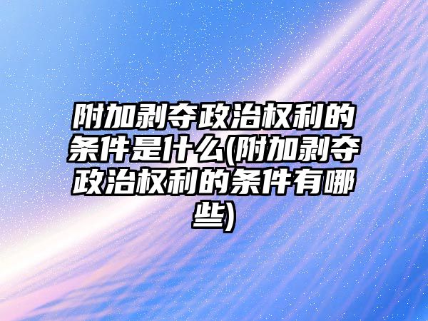 附加剝奪政治權利的條件是什么(附加剝奪政治權利的條件有哪些)