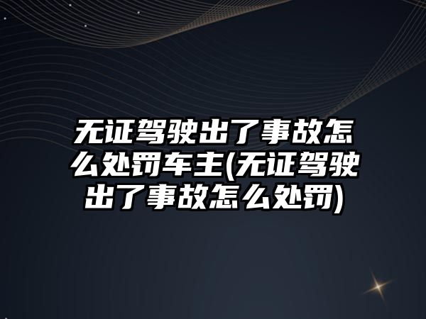 無(wú)證駕駛出了事故怎么處罰車主(無(wú)證駕駛出了事故怎么處罰)