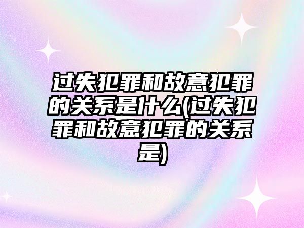 過(guò)失犯罪和故意犯罪的關(guān)系是什么(過(guò)失犯罪和故意犯罪的關(guān)系是)