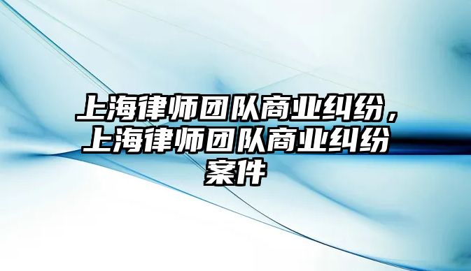 上海律師團隊商業糾紛，上海律師團隊商業糾紛案件