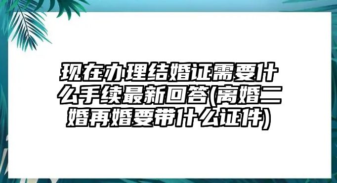 現(xiàn)在辦理結(jié)婚證需要什么手續(xù)最新回答(離婚二婚再婚要帶什么證件)