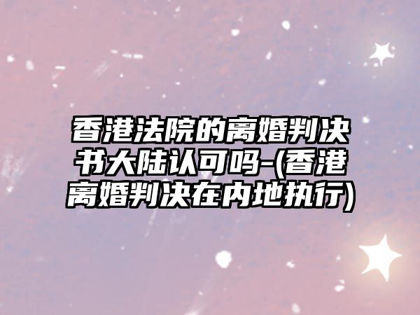 香港法院的離婚判決書大陸認可嗎-(香港離婚判決在內地執(zhí)行)