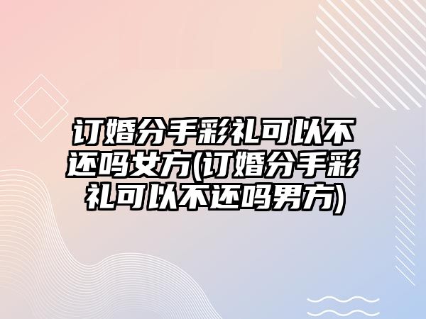 訂婚分手彩禮可以不還嗎女方(訂婚分手彩禮可以不還嗎男方)