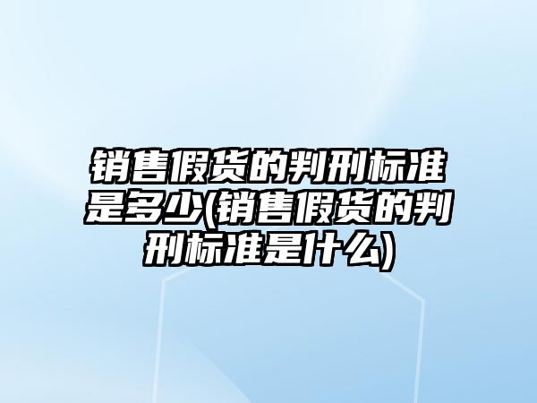 銷售假貨的判刑標準是多少(銷售假貨的判刑標準是什么)