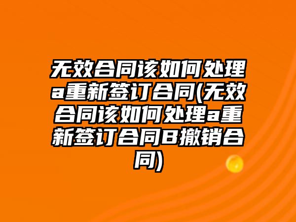 無效合同該如何處理a重新簽訂合同(無效合同該如何處理a重新簽訂合同B撤銷合同)