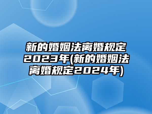 新的婚姻法離婚規定2023年(新的婚姻法離婚規定2024年)