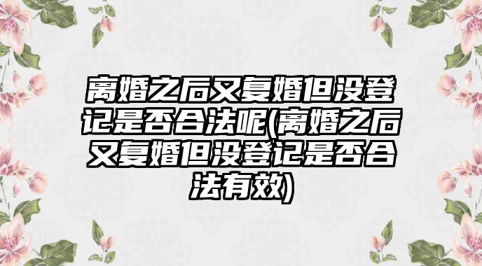 離婚之后又復婚但沒登記是否合法呢(離婚之后又復婚但沒登記是否合法有效)