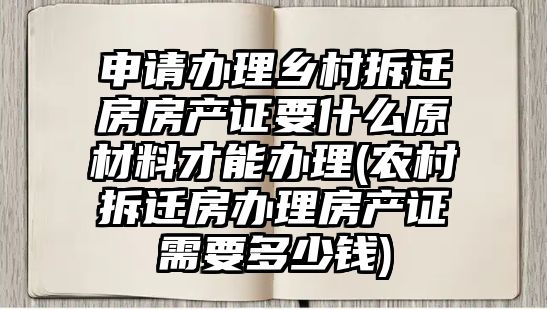 申請辦理鄉村拆遷房房產證要什么原材料才能辦理(農村拆遷房辦理房產證需要多少錢)