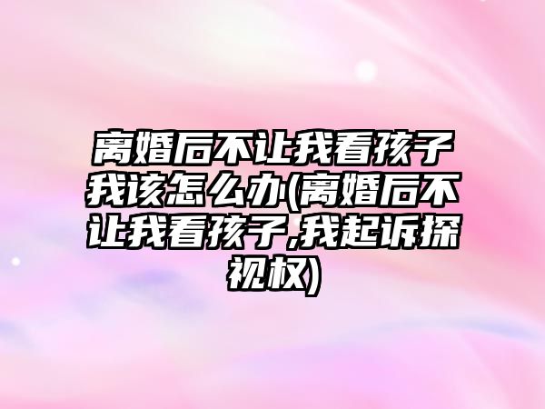 離婚后不讓我看孩子我該怎么辦(離婚后不讓我看孩子,我起訴探視權)