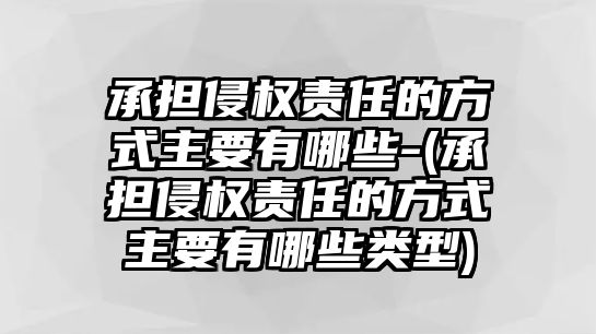 承擔侵權責任的方式主要有哪些-(承擔侵權責任的方式主要有哪些類型)