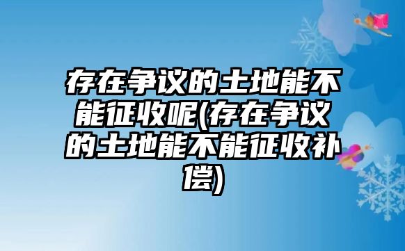 存在爭議的土地能不能征收呢(存在爭議的土地能不能征收補償)