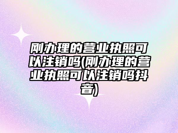 剛辦理的營業執照可以注銷嗎(剛辦理的營業執照可以注銷嗎抖音)