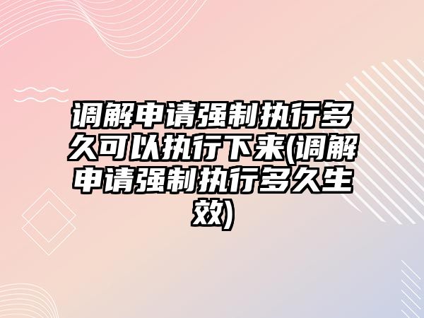 調解申請強制執行多久可以執行下來(調解申請強制執行多久生效)