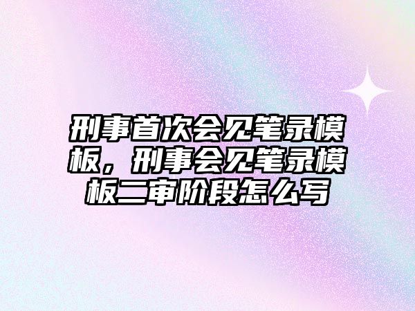 刑事首次會見筆錄模板，刑事會見筆錄模板二審階段怎么寫