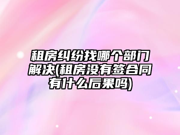 租房糾紛找哪個(gè)部門解決(租房沒(méi)有簽合同有什么后果嗎)