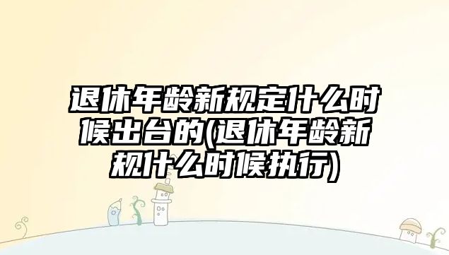 退休年齡新規定什么時候出臺的(退休年齡新規什么時候執行)