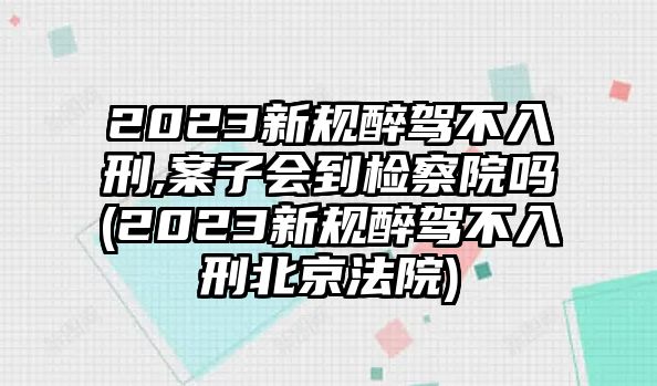 2023新規(guī)醉駕不入刑,案子會到檢察院嗎(2023新規(guī)醉駕不入刑北京法院)